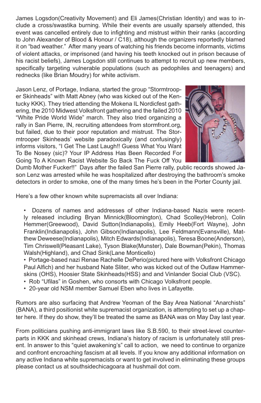 James Logsdon(Creatiity Movement) and Eli James(Christian Identity) and was to in- clude a crossiswastika buming. While their events are usually sparsely attended, this event was cancelled entirely due to infighting and mistrust within their ranks (according to John Alexander of Blood & Honour | C18), although the organizers reportedly blamed iton ‘bad weather.” After many years of watching his friends become informants, victims of violent attacks, or imprisoned (and having his teeth knocked out in prison because of s racist beliefs), James Logsdon still continues to attempt 1o recruit up new mernbers, specifically targeting vulnerable populations (such as pedophiles and teenagers) and rednecks (ke Brian Moudry) for white activism.  Jason Lenz, of Portage, Indiana, started the group *Stormiroop- r Skinheads” with Matt Abney (who was kicked out of the Ken- tucky KKK). They tried attending the Mokena IL Nordicfest gath- ering, the 2010 Midwest Volksfront gathering and the failed 2010 “While Pride World Wide” march. They also tried organizing a rally in San Pierre, IN, recruiting attendees from stormfront.org, but failed, due 1o their poor reputation and mistrust. The Stor-  mirooper Skinheads’ website paradoxicaly (and confusingly) informs visitors, *| Get The Last Laughil Guess What You Want  To Be Nosey (sic)? Your IP Address Has Been Recorded For  Going To A Known Racist Website So Back The Fuck Off You  Dumb Mother Fucker!I” Days after the failed San Pierre rall, public records showed Ja- s0n Lenz was arrested while he was hospitalized after destroying the bathroom’s smoke detectors in order to smoke, one of the many times he’s been in the Porter Couny jail  Here’s a few other known white supremacists all over Indiana:  - Dozens of names and addresses of other Indiana-based Nazis were recent- Iy released including Bryan Minnick(Bloomington). Chad Scolley(Hebron), Colin Hemmer(Greewood), David Sutton(indianapolis), Emiy Heeb(Fort Wayne), John Franklin(Indianapolis), John Gibson(Indianapolis), Lee Feldmann(Evansyile), Mat- thew Deweese(Indianapois), Mitch Edwards indianapolis), Teresa Boone(Anderson) Tim Chriswel(Pleasant Lake), Tyson Blake(Munster), Dale Bowman(Pekin), Thomas Walsh{Highland). and Chad Sink(Lane Monticello)   Portage-based nazi Renae Rachelle DePerio(pictured here with Volksfront Chicago Paul Alfich) and her husband Nate Siiter, who was kicked out of the Outlaw Hammer- skins (OHS), Hoosier State Skinheads(HSS) and and Vinlander Social Club (VSC).  + Rob Ufilas" in Goshen, who consorts with Chicago Volksfront people.  + 20-year old NSM member Samuel Eben who lves in Lafayette:  Rumors are also surfacing that Andrew Yeoman of the Bay Area National “Anarchists™ (BANA),a third positionist white supremacist organization, is attempling to set up a chap- ter here. Ifthey do show, they’l be treated the same as BANA was on May Day last year.  From poliicians pushing anti-mmigrant laws like $.8.590, 10 their street-level counter- parts in KKK and skinhead crews, Indiana’s history of racism s unfortunately st pres- ent.In answer o this “quiet awakening’s” cal o action, we need to continue 1o organize ‘and confront encroaching fascism at all levels. If you know any additional information on ‘any active Indiana white supremacists or want 1o get involved in eliminating these groups please contact us at southsidechicagoara at hushmail dot com. 